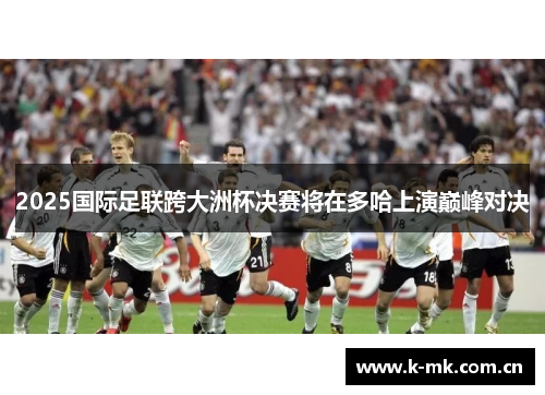 2025国际足联跨大洲杯决赛将在多哈上演巅峰对决 2025国际足联跨大洲杯决赛将在多哈上演巅峰对决